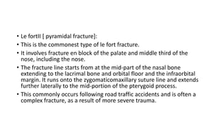• Le fortII [ pyramidal fracture]:
• This is the commonest type of le fort fracture.
• It involves fracture en block of the palate and middle third of the
nose, including the nose.
• The fracture line starts from at the mid-part of the nasal bone
extending to the lacrimal bone and orbital floor and the infraorbital
margin. It runs onto the zygomaticomaxillary suture line and extends
further laterally to the mid-portion of the pterygoid process.
• This commonly occurs following road traffic accidents and is often a
complex fracture, as a result of more severe trauma.
 