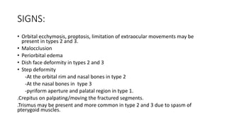 SIGNS:
• Orbital ecchymosis, proptosis, limitation of extraocular movements may be
present in types 2 and 3.
• Malocclusion
• Periorbital edema
• Dish face deformity in types 2 and 3
• Step deformity
-At the orbital rim and nasal bones in type 2
-At the nasal bones in type 3
-pyriform aperture and palatal region in type 1.
.Crepitus on palpating/moving the fractured segments.
.Trismus may be present and more common in type 2 and 3 due to spasm of
pterygoid muscles.
 