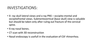 INVESTIGATIONS:
• X- ray skull lateral views and x-ray PNS – occipito-mental and
occipitofrontal views. Submentovertical [base skull] view is valuable
but should be taken only after ruling out fracture of the cervical
spine.
• X-ray nasal bones.
• CT scan with 3D reconstruction
• Nasal endoscopy is usefull in the evaluation of CSF rhinorrhea.
 