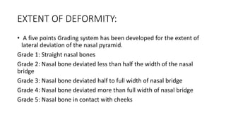 EXTENT OF DEFORMITY:
• A five points Grading system has been developed for the extent of
lateral deviation of the nasal pyramid.
Grade 1: Straight nasal bones
Grade 2: Nasal bone deviated less than half the width of the nasal
bridge
Grade 3: Nasal bone deviated half to full width of nasal bridge
Grade 4: Nasal bone deviated more than full width of nasal bridge
Grade 5: Nasal bone in contact with cheeks
 