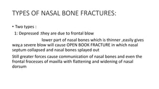TYPES OF NASAL BONE FRACTURES:
• Two types :
1: Depressed :they are due to frontal blow
lower part of nasal bones which is thinner ,easily gives
way,a severe blow will cause OPEN BOOK FRACTURE in which nasal
septum collapsed and nasal bones splayed out
Still greater forces cause communication of nasal bones and even the
frontal frocesses of maxilla with flattening and widening of nasal
dorsum
 