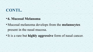 CONTI..
•6. Mucosal Melanoma
•Mucosal melanoma develops from the melanocytes
present in the nasal mucosa.
•It is a rare but highly aggressive form of nasal cancer.
 