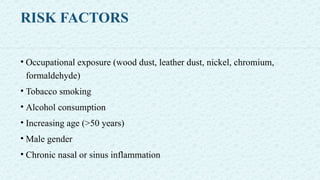 RISK FACTORS
• Occupational exposure (wood dust, leather dust, nickel, chromium,
formaldehyde)
• Tobacco smoking
• Alcohol consumption
• Increasing age (>50 years)
• Male gender
• Chronic nasal or sinus inflammation
 