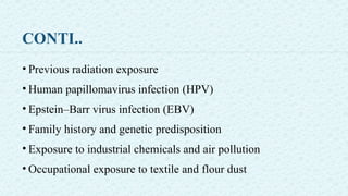 CONTI..
• Previous radiation exposure
• Human papillomavirus infection (HPV)
• Epstein–Barr virus infection (EBV)
• Family history and genetic predisposition
• Exposure to industrial chemicals and air pollution
• Occupational exposure to textile and flour dust
 