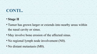 CONTI..
• Stage II
• Tumor has grown larger or extends into nearby areas within
the nasal cavity or sinus.
• May involve bone erosion of the affected sinus.
• No regional lymph node involvement (N0).
• No distant metastasis (M0).
 