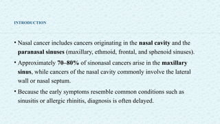 INTRODUCTION
• Nasal cancer includes cancers originating in the nasal cavity and the
paranasal sinuses (maxillary, ethmoid, frontal, and sphenoid sinuses).
• Approximately 70–80% of sinonasal cancers arise in the maxillary
sinus, while cancers of the nasal cavity commonly involve the lateral
wall or nasal septum.
• Because the early symptoms resemble common conditions such as
sinusitis or allergic rhinitis, diagnosis is often delayed.
 