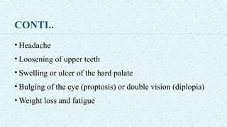CONTI..
• Headache
• Loosening of upper teeth
• Swelling or ulcer of the hard palate
• Bulging of the eye (proptosis) or double vision (diplopia)
• Weight loss and fatigue
 