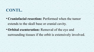 CONTI..
•Craniofacial resection: Performed when the tumor
extends to the skull base or cranial cavity.
•Orbital exenteration: Removal of the eye and
surrounding tissues if the orbit is extensively involved.
 