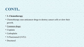 CONTI..
• 3. Chemotherapy
• Chemotherapy uses anticancer drugs to destroy cancer cells or slow their
growth.
• Common drugs:
• Cisplatin
• Carboplatin
• 5-Fluorouracil (5-FU)
• Docetaxel
 