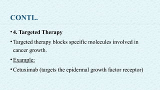 CONTI..
•4. Targeted Therapy
•Targeted therapy blocks specific molecules involved in
cancer growth.
•Example:
•Cetuximab (targets the epidermal growth factor receptor)
 