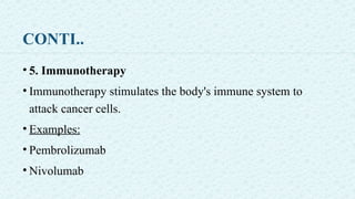 CONTI..
• 5. Immunotherapy
• Immunotherapy stimulates the body's immune system to
attack cancer cells.
• Examples:
• Pembrolizumab
• Nivolumab
 