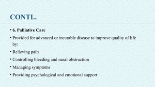 CONTI..
• 6. Palliative Care
• Provided for advanced or incurable disease to improve quality of life
by:
• Relieving pain
• Controlling bleeding and nasal obstruction
• Managing symptoms
• Providing psychological and emotional support
 
