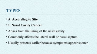 TYPES
• A. According to Site
• 1. Nasal Cavity Cancer
• Arises from the lining of the nasal cavity.
• Commonly affects the lateral wall or nasal septum.
• Usually presents earlier because symptoms appear sooner.
 