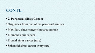 CONTI..
• 2. Paranasal Sinus Cancer
• Originates from one of the paranasal sinuses.
• Maxillary sinus cancer (most common)
• Ethmoid sinus cancer
• Frontal sinus cancer (rare)
• Sphenoid sinus cancer (very rare)
 