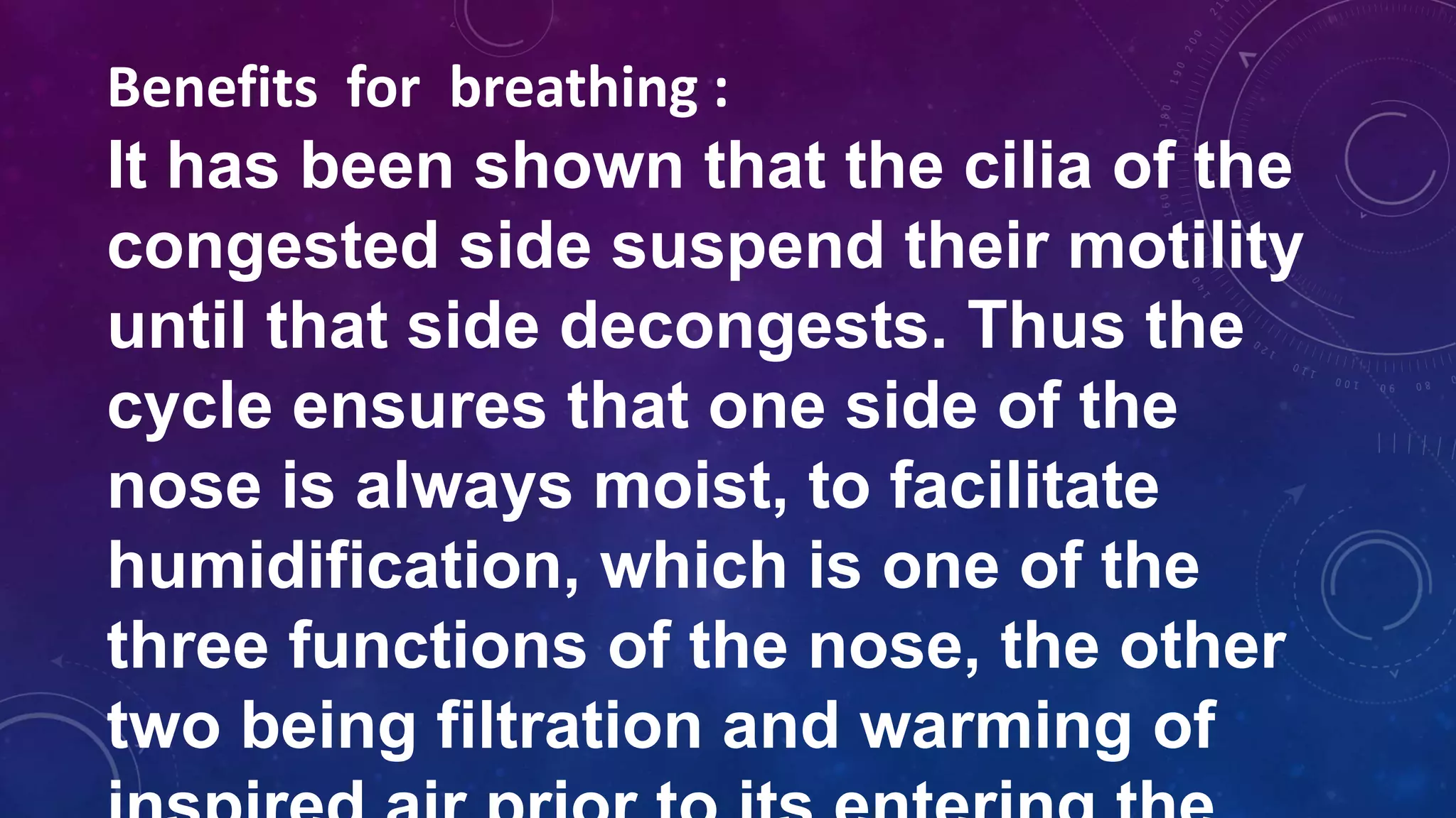 Benefits for breathing :
It has been shown that the cilia of the
congested side suspend their motility
until that side decongests. Thus the
cycle ensures that one side of the
nose is always moist, to facilitate
humidification, which is one of the
three functions of the nose, the other
two being filtration and warming of
 