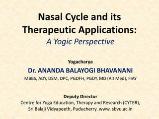 Nasal Cycle and its
Therapeutic Applications:
A Yogic Perspective
Yogacharya
Dr. ANANDA BALAYOGI BHAVANANI
MBBS, ADY, DSM, DPC, PGDFH, PGDY, MD (Alt Med), FIAY
Deputy Director
Centre for Yoga Education, Therapy and Research (CYTER),
Sri Balaji Vidyapeeth, Puducherry. www. sbvu.ac.in
 