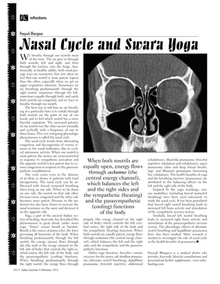 IC

      Peeyush Bhargava


      Nasal Cycle and Swara Yoga
      W       e breathe through our nostrils most
              of the time. The air goes in through
      both nostrils, left and right, and then
      through the trachea, into the lungs. Ana-
      tomically, in healthy adults, both nasal pas-
      sage ways are symmetric, but very often we
      feel that one nostril is more patent (open)
      than the other, especially when we get an
      upper respiratory infection. Sometimes we
      are breathing predominantly through the
      right nostril, sometimes through the left,
      sometimes equally through both, and rarely
      both nostrils are congested, and we have to
      breathe through our mouth.
           The best way to tell how we are breath-
      ing at a particular time is to exhale through
      both nostrils on the palm of one of our
      hands and to feel which nostril has a more
      forceful expiration. The increased patency
      of one nostril over the other occurs normally
      and cyclically with a frequency of one to
      three hours. This very intriguing physiologic
      phenomenon is called the nasal cycle.
           The nasal cycle results from alternating
      congestion and decongestion of venous si-
      nuses in the nasal turbinates, due to cycli-
      cal autonomic activity. When one nostril is
      more patent, the sinuses are vasoconstricted
      in response to sympathetic activation and                                                         exhalations), bhastrika pranayama (forceful
      the opposite nostril is less patent due to ve-
                                                         When both nostrils are                         repetitive inhalation and exhalations), ujjayi
      nous congestion in response to the parasym-      equally open, energy flows                       pranayama (slow and deep throat breath-
      pathetic vasodilatation.                                                                          ing), and bhramari pranayama (humming
           The cycle exists even in the absence
                                                         through sushumna (the                          bee exhalation). The health benefits of yoga
      of air flow, as shown in patients with total      central energy channel),                        and the breathing exercises (pranayama) are
      laryngectomy. The nasal cycle can be in-                                                          attributed to the balancing effects on the
      fluenced with forced uninostril breathing          which balances the left                        left and the right side of the body.
      when lying on one side. When we lie down           and the right sides and                             Inspired by the yogic teachings, vari-
      on one side, the nostril on that side often                                                       ous modalities (including forced uninostril
      becomes more congested and the other side        the sympathetic (heating)                        breathing) have been used extensively to
      becomes more patent. Pressure to the un-          and the parasympathetic                         study the nasal cycle. It has been postulated
      derarm has also been shown to increase the                                                        that forced right nostril breathing leads to
      nasal resistance on the same and decrease it         (cooling) functions                          increased left brain activity and stimulation
      on the opposite side.
           Yoga, a part of the ancient Indian sys-
                                                              of the body.                              of the sympathetic nervous system.
                                                                                                             Similarly, forced left nostril breathing
      tem of healing, Ayurveda, has described this     pingala (the energy channel on the right         leads to increased right brain activity and
      phenomenon in great detail, under swara          side of body) which controls the left cere-      stimulation of the parasympathetic nervous
      yoga. “Swara” means breath in Sanskrit.          bral cortex, the right side of the body and      system. The physiologic effects of alternate
      Breath is the source of prana (chi), the force   the sympathetic (heating) functions. When        nostril breathing and kapalbhati pranayama
      governing all functions of the body. When        both nostrils are equally patent, energy flows   have also been studied. More research is
      breathing predominantly through the left         through sushumna (the central energy chan-       needed to investigate the role of nasal cycle
      nostril, the energy (prana) flows through        nel), which balances the left and the right      in the health benefits of pranayama.
      ida (the nadi or the energy channel on the       sides and the sympathetic and the parasym-
      left side of body) that controls the right ce-   pathetic functions.
      rebral cortex, the left side of the body, and        Hatha yoga literature describes various      Peeyush Bhargava is a medical doctor who
      the parasympathetic (cooling) functions.         exercises for the prana: adi shodhan pranaya-    provides Ayurvedic lifestyle consultations and
      When breathing predominantly through             ma (alternate nostril breathing), kapalbhati     personalized herbal supplements. www.vedic-
      the right nostril, the energy flows through      pranayama (forceful repetitive abdominal         healing.com.
102    india currents   february 2012
 