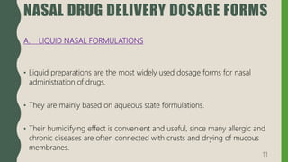NASAL DRUG DELIVERY DOSAGE FORMS
A. LIQUID NASAL FORMULATIONS
• Liquid preparations are the most widely used dosage forms for nasal
administration of drugs.
• They are mainly based on aqueous state formulations.
• Their humidifying effect is convenient and useful, since many allergic and
chronic diseases are often connected with crusts and drying of mucous
membranes.
11
 