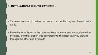 1) INSTILLATION & RHINYLE CATHETER :
• Catheters are used to deliver the drops to a specified region of nasal cavity
easily.
• Place the formulation in the tube and kept tube one end was positioned in
the nose, and the solution was delivered into the nasal cavity by blowing
through the other end by mouth
12
 