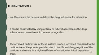 1) INSUFFLATORS :
• Insufflators are the devices to deliver the drug substance for inhalation.
• It can be constructed by using a straw or tube which contains the drug
substance and sometimes it contains syringe also.
• The achieved particle size of these systems is often increased compared to the
particle size of the powder particles due to insufficient deaggregation of the
particles and results in a high coefficient of variation for initial deposition
areas.
17
 