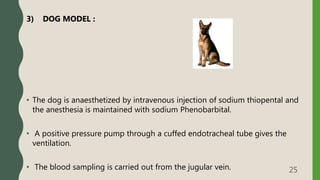 3) DOG MODEL :
• The dog is anaesthetized by intravenous injection of sodium thiopental and
the anesthesia is maintained with sodium Phenobarbital.
• A positive pressure pump through a cuffed endotracheal tube gives the
ventilation.
• The blood sampling is carried out from the jugular vein. 25
 