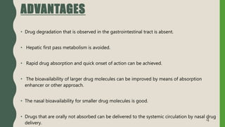ADVANTAGES
• Drug degradation that is observed in the gastrointestinal tract is absent.
• Hepatic first pass metabolism is avoided.
• Rapid drug absorption and quick onset of action can be achieved.
• The bioavailability of larger drug molecules can be improved by means of absorption
enhancer or other approach.
• The nasal bioavailability for smaller drug molecules is good.
• Drugs that are orally not absorbed can be delivered to the systemic circulation by nasal drug
delivery.
4
 