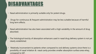 DISADVANTAGES
• Nasal administration is primarily suitable only for potent drugs.
• Drugs for continuous & frequent administration may be less suitable because of harmful
long term effects.
• Nasal administration has also been associated with a high variability in the amount of drug
absorbed.
• The histological toxicity of absorption enhancers used in nasal drug delivery system is not yet
clearly established.
• Relatively inconvenient to patients when compared to oral delivery systems since there is a
possibility of nasal irritation & nasal cavity provides smaller absorption surface area when
compared to GIT.
5
 