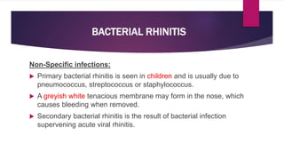 BACTERIAL RHINITIS
Non-Specific infections:
 Primary bacterial rhinitis is seen in children and is usually due to
pneumococcus, streptococcus or staphylococcus.
 A greyish white tenacious membrane may form in the nose, which
causes bleeding when removed.
 Secondary bacterial rhinitis is the result of bacterial infection
supervening acute viral rhinitis.
 