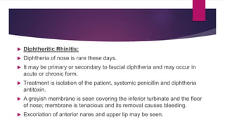 Diphtheritic Rhinitis:
 Diphtheria of nose is rare these days.
 It may be primary or secondary to faucial diphtheria and may occur in
acute or chronic form.
 Treatment is isolation of the patient, systemic penicillin and diphtheria
antitoxin.
 A greyish membrane is seen covering the inferior turbinate and the floor
of nose; membrane is tenacious and its removal causes bleeding.
 Excoriation of anterior nares and upper lip may be seen.
 