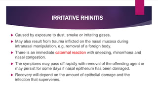  Caused by exposure to dust, smoke or irritating gases.
 May also result from trauma inflicted on the nasal mucosa during
intranasal manipulation, e.g. removal of a foreign body.
 There is an immediate catarrhal reaction with sneezing, rhinorrhoea and
nasal congestion.
 The symptoms may pass off rapidly with removal of the offending agent or
may persist for some days if nasal epithelium has been damaged.
 Recovery will depend on the amount of epithelial damage and the
infection that supervenes.
IRRITATIVE RHINITIS
 