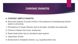 CHRONIC RHINITIS
 CHRONIC SIMPLE RHINITIS
 Recurrent attacks of acute rhinitis in the presence of predisposing factors
leads to chronicity.
1. Persistence of nasal infection due to sinusitis, tonsillitis and adenoids.
2. Chronic irritation from dust, smoke etc.
3. Nasal obstruction due to deviated nasal septum
4. Vasomotor rhinitis.
5. Endocrinal or metabolic factors, e.g. hypothyroidism etc.
 