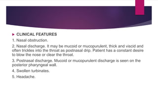  CLINICAL FEATURES
1. Nasal obstruction.
2. Nasal discharge. It may be mucoid or mucopurulent, thick and viscid and
often trickles into the throat as postnasal drip. Patient has a constant desire
to blow the nose or clear the throat.
3. Postnasal discharge. Mucoid or mucopurulent discharge is seen on the
posterior pharyngeal wall.
4. Swollen turbinates.
5. Headache.
 