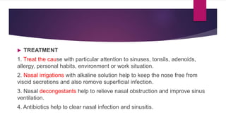  TREATMENT
1. Treat the cause with particular attention to sinuses, tonsils, adenoids,
allergy, personal habits, environment or work situation.
2. Nasal irrigations with alkaline solution help to keep the nose free from
viscid secretions and also remove superficial infection.
3. Nasal decongestants help to relieve nasal obstruction and improve sinus
ventilation.
4. Antibiotics help to clear nasal infection and sinusitis.
 