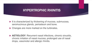 HYPERTROPHIC RHINITIS
 It is characterized by thickening of mucosa, submucosa,
seromucinous glands, periosteum and bone.
 Changes are more marked on the turbinates.
 AETIOLOGY: Recurrent nasal infections, chronic sinusitis,
chronic irritation of nasal mucosa, prolonged use of nasal
drops, vasomotor and allergic rhinitis.
 