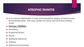 ATROPHIC RHINITIS
 It is a chronic inflammation of nose characterized by atrophy of nasal mucosa
and turbinate bones. The nasal cavities are roomy and full of foul-smelling
crusts.
 Etiology: (HERNIA)
 Hereditary
 Endocrinal factors
 Racial
 Nutritional deficiency
 Infective
 Autoimmune processes
 