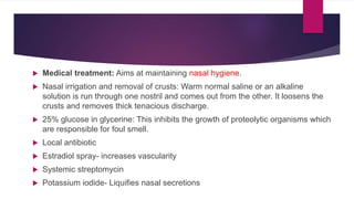  Medical treatment: Aims at maintaining nasal hygiene.
 Nasal irrigation and removal of crusts: Warm normal saline or an alkaline
solution is run through one nostril and comes out from the other. It loosens the
crusts and removes thick tenacious discharge.
 25% glucose in glycerine: This inhibits the growth of proteolytic organisms which
are responsible for foul smell.
 Local antibiotic
 Estradiol spray- increases vascularity
 Systemic streptomycin
 Potassium iodide- Liquifies nasal secretions
 