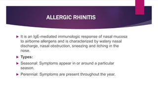 ALLERGIC RHINITIS
 It is an IgE-mediated immunologic response of nasal mucosa
to airborne allergens and is characterized by watery nasal
discharge, nasal obstruction, sneezing and itching in the
nose.
 Types:
 Seasonal: Symptoms appear in or around a particular
season.
 Perennial: Symptoms are present throughout the year.
 