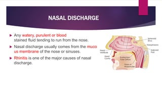 NASAL DISCHARGE
 Any watery, purulent or blood
stained fluid tending to run from the nose.
 Nasal discharge usually comes from the muco
us membrane of the nose or sinuses.
 Rhinitis is one of the major causes of nasal
discharge.
 