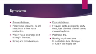 Symptoms
 Seasonal allergy:
 Paroxysmal sneezing, 10–20
sneezes at a time, nasal
obstruction.
 Watery nasal discharge and
itching in the nose.
 Itching and bronchospasm.
 Perennial allergy:
 Frequent colds, persistently stuffy
nose, loss of sense of smell due to
mucosal oedema.
 Postnasal drip.
 Hearing impairment due
to eustachian tube blockage
or fluid in the middle ear.
 