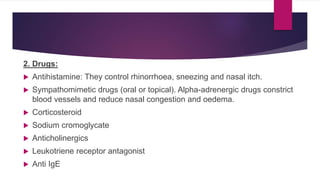 2. Drugs:
 Antihistamine: They control rhinorrhoea, sneezing and nasal itch.
 Sympathomimetic drugs (oral or topical). Alpha-adrenergic drugs constrict
blood vessels and reduce nasal congestion and oedema.
 Corticosteroid
 Sodium cromoglycate
 Anticholinergics
 Leukotriene receptor antagonist
 Anti IgE
 