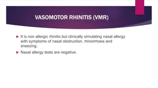 VASOMOTOR RHINITIS (VMR)
 It is non allergic rhinitis but clinically simulating nasal allergy
with symptoms of nasal obstruction, rhinorrhoea and
sneezing.
 Nasal allergy tests are negative.
 