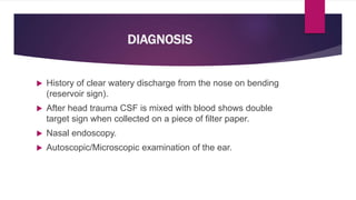 DIAGNOSIS
 History of clear watery discharge from the nose on bending
(reservoir sign).
 After head trauma CSF is mixed with blood shows double
target sign when collected on a piece of filter paper.
 Nasal endoscopy.
 Autoscopic/Microscopic examination of the ear.
 