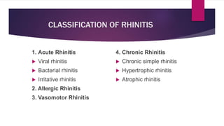 CLASSIFICATION OF RHINITIS
1. Acute Rhinitis
 Viral rhinitis
 Bacterial rhinitis
 Irritative rhinitis
2. Allergic Rhinitis
3. Vasomotor Rhinitis
4. Chronic Rhinitis
 Chronic simple rhinitis
 Hypertrophic rhinitis
 Atrophic rhinitis
 