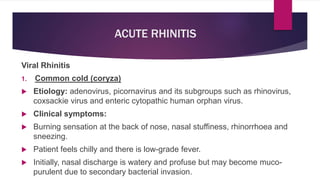 ACUTE RHINITIS
Viral Rhinitis
1. Common cold (coryza)
 Etiology: adenovirus, picornavirus and its subgroups such as rhinovirus,
coxsackie virus and enteric cytopathic human orphan virus.
 Clinical symptoms:
 Burning sensation at the back of nose, nasal stuffiness, rhinorrhoea and
sneezing.
 Patient feels chilly and there is low-grade fever.
 Initially, nasal discharge is watery and profuse but may become muco-
purulent due to secondary bacterial invasion.
 