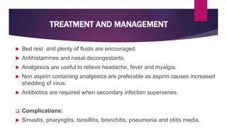  Bed rest and plenty of fluids are encouraged.
 Antihistamines and nasal decongestants.
 Analgesics are useful to relieve headache, fever and myalgia.
 Non aspirin containing analgesics are preferable as aspirin causes increased
shedding of virus.
 Antibiotics are required when secondary infection supervenes.
 Complications:
 Sinusitis, pharyngitis, tonsillitis, bronchitis, pneumonia and otitis media.
TREATMENT AND MANAGEMENT
 