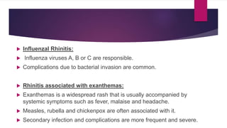  Influenzal Rhinitis:
 Influenza viruses A, B or C are responsible.
 Complications due to bacterial invasion are common.
 Rhinitis associated with exanthemas:
 Exanthemas is a widespread rash that is usually accompanied by
systemic symptoms such as fever, malaise and headache.
 Measles, rubella and chickenpox are often associated with it.
 Secondary infection and complications are more frequent and severe.
 