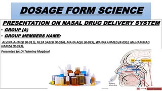DOSAGE FORM SCIENCE
PRESENTATION ON NASAL DRUG DELIVERY SYSTEM
• GROUP (A)
• GROUP MEMBERS NAME:
ALVINA AHMED (R-011), FILZA SAEED (R-026), MAHA AQIL (R-039), WAHAJ AHMED (R-095), MUHAMMAD
HAMZA (R-053).
Presented to: Dr.Tehmina Maqbool
 