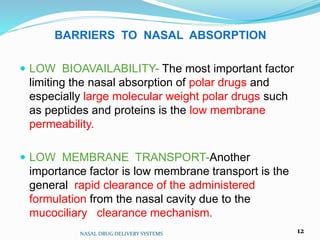 BARRIERS TO NASAL ABSORPTION
 LOW BIOAVAILABILITY- The most important factor
limiting the nasal absorption of polar drugs and
especially large molecular weight polar drugs such
as peptides and proteins is the low membrane
permeability.
 LOW MEMBRANE TRANSPORT-Another
importance factor is low membrane transport is the
general rapid clearance of the administered
formulation from the nasal cavity due to the
mucociliary clearance mechanism.
NASAL DRUG DELIVERY SYSTEMS 12
 