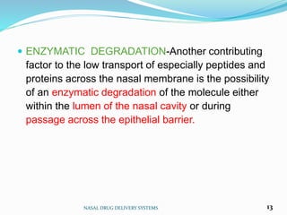  ENZYMATIC DEGRADATION-Another contributing
factor to the low transport of especially peptides and
proteins across the nasal membrane is the possibility
of an enzymatic degradation of the molecule either
within the lumen of the nasal cavity or during
passage across the epithelial barrier.
NASAL DRUG DELIVERY SYSTEMS 13
 
