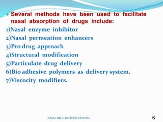  Several methods have been used to facilitate
nasal absorption of drugs include:
1)Nasal enzyme inhibitor
2)Nasal permeation enhancers
3)Pro drug approach
4)Structural modification
5)Particulate drug delivery
6)Bio adhesive polymers as delivery system.
7)Viscocity modifiers.
NASAL DRUG DELIVERY SYSTEMS 15
 